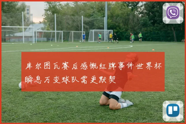 库尔图瓦赛后感慨红牌事件世界杯瞬息万变球队需更默契