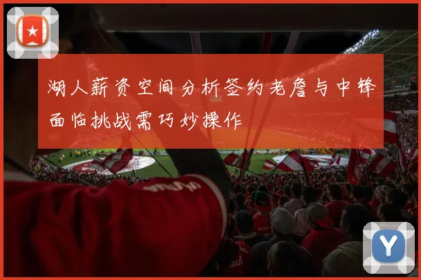 湖人薪资空间分析签约老詹与中锋面临挑战需巧妙操作