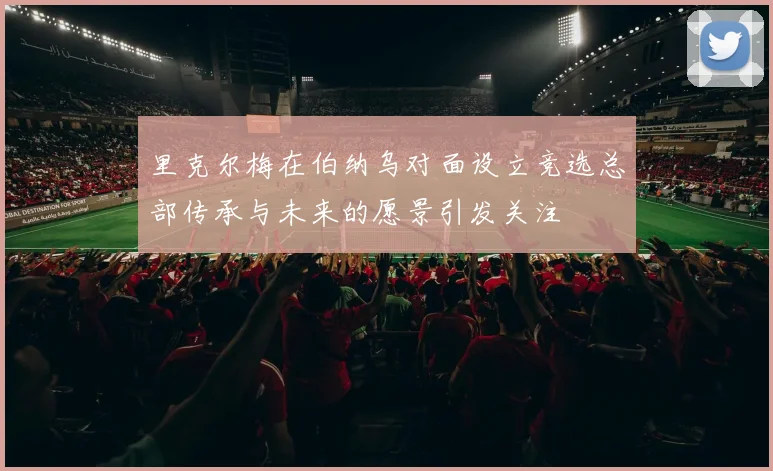 里克尔梅在伯纳乌对面设立竞选总部传承与未来的愿景引发关注