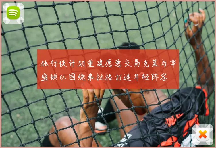 独行侠计划重建愿意交易克莱与华盛顿以围绕弗拉格打造年轻阵容