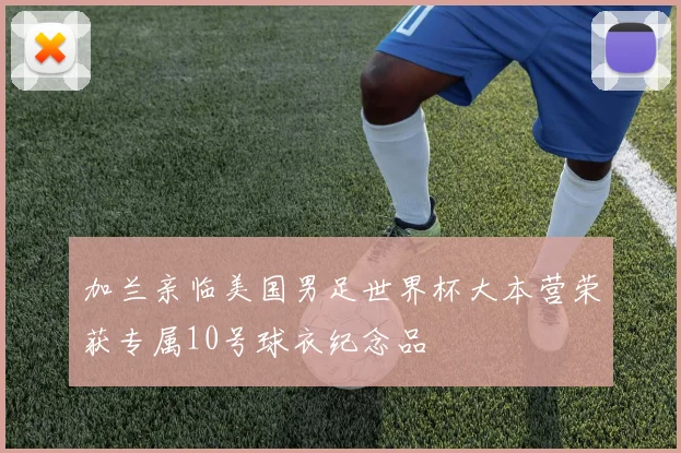 加兰亲临美国男足世界杯大本营荣获专属10号球衣纪念品