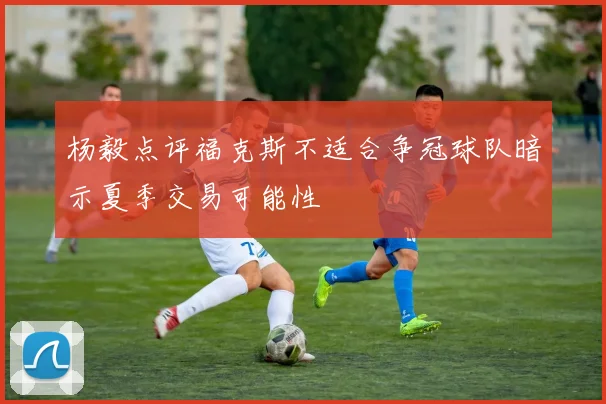 杨毅点评福克斯不适合争冠球队暗示夏季交易可能性
