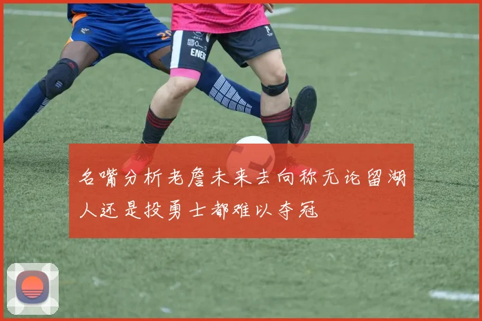 名嘴分析老詹未来去向称无论留湖人还是投勇士都难以夺冠