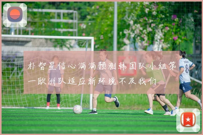 朴智星信心满满预测韩国队小组第一欧洲队适应新环境不及我们