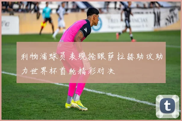 利物浦球员表现抢眼萨拉赫助攻助力世界杯首轮精彩对决