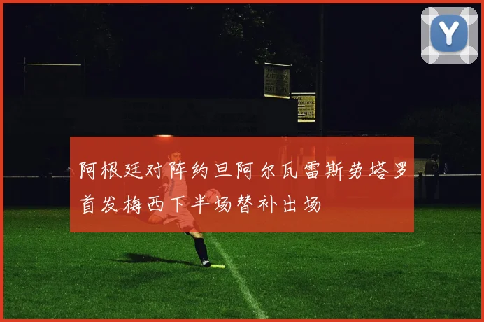 阿根廷对阵约旦阿尔瓦雷斯劳塔罗首发梅西下半场替补出场