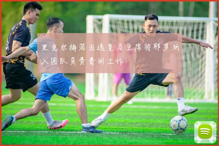 里克尔梅若当选皇马主席将耶罗纳入团队负责青训工作