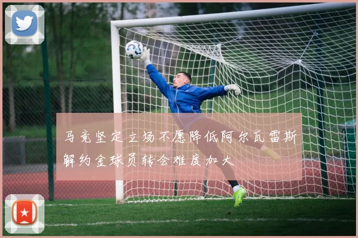 马竞坚定立场不愿降低阿尔瓦雷斯解约金球员转会难度加大