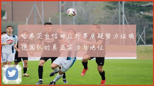 哈弗茨自信回应外界质疑努力证明德国队的真正实力与地位