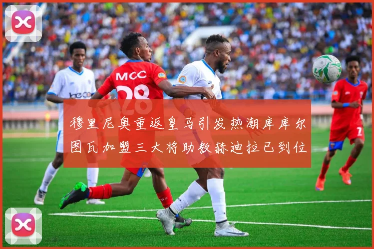穆里尼奥重返皇马引发热潮库库尔图瓦加盟三大将助教赫迪拉已到位