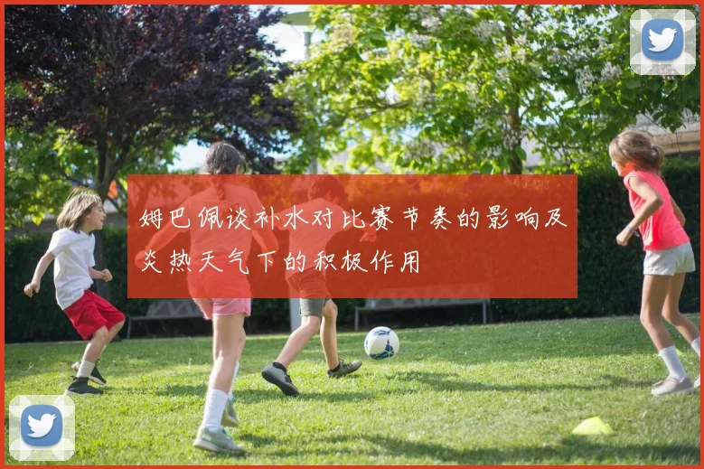 姆巴佩谈补水对比赛节奏的影响及炎热天气下的积极作用