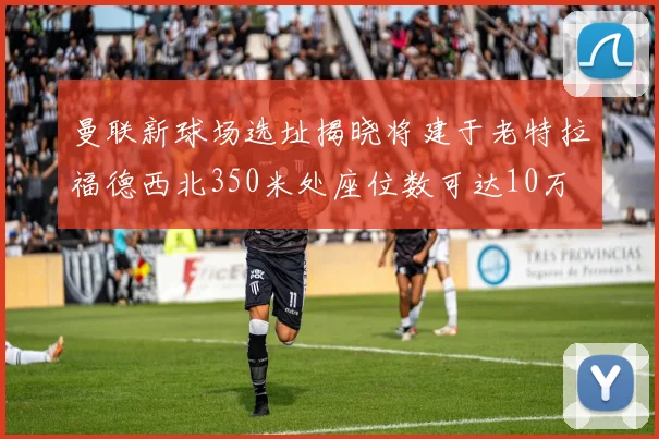 曼联新球场选址揭晓将建于老特拉福德西北350米处座位数可达10万