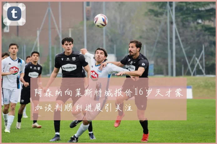 阿森纳向莱斯特城报价16岁天才蒙加谈判顺利进展引关注