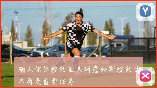 湖人优先续约里夫斯詹姆斯续约已不再是首要任务