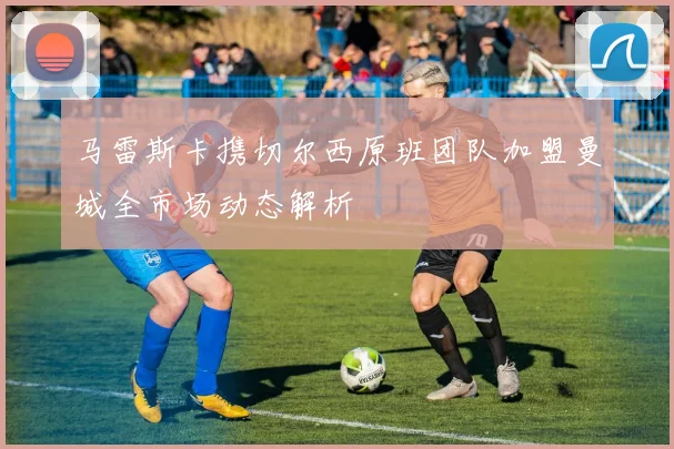 马雷斯卡携切尔西原班团队加盟曼城全市场动态解析