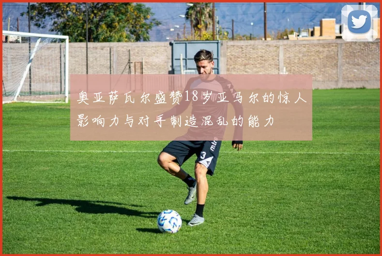 奥亚萨瓦尔盛赞18岁亚马尔的惊人影响力与对手制造混乱的能力