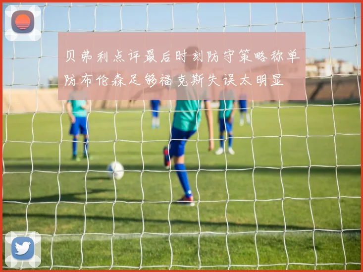 贝弗利点评最后时刻防守策略称单防布伦森足够福克斯失误太明显