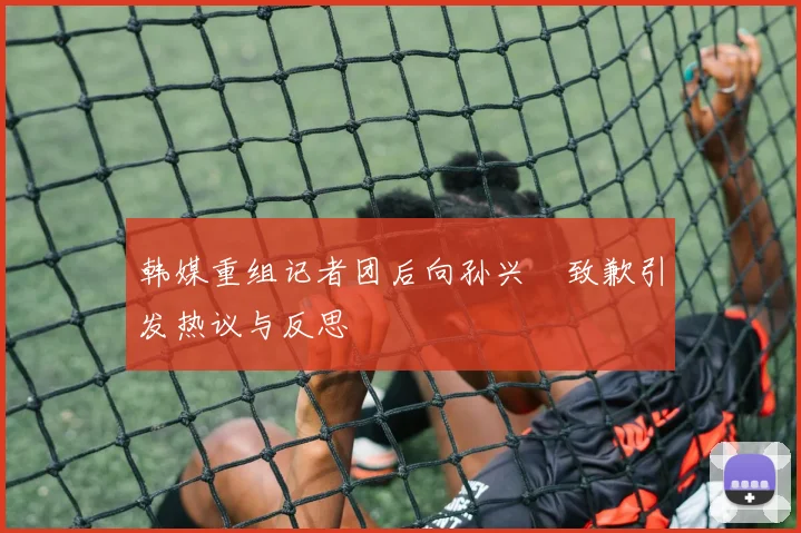 韩媒重组记者团后向孙兴慜致歉引发热议与反思